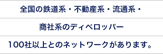 全国の鉄道系・不動産系・流通系・商社系のディベロッパー100社以上とのネットワークがあります。
